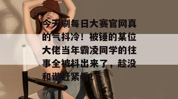 今天刷每日大赛官网真的气抖冷！被锤的某位大佬当年霸凌同学的往事全被抖出来了，趁没和谐赶紧看！
