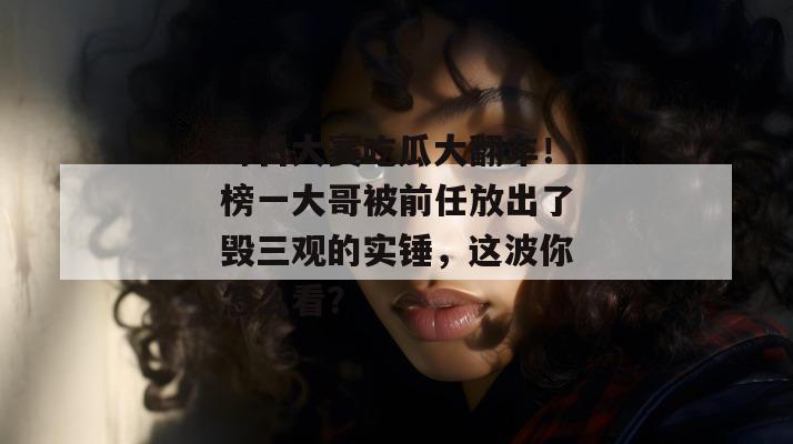 每日大赛吃瓜大翻车！榜一大哥被前任放出了毁三观的实锤，这波你怎么看？
