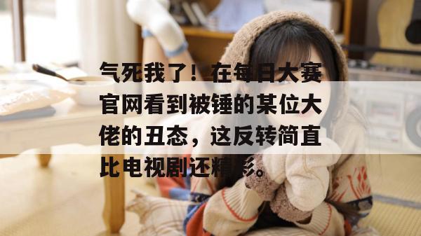 气死我了！在每日大赛官网看到被锤的某位大佬的丑态，这反转简直比电视剧还精彩。