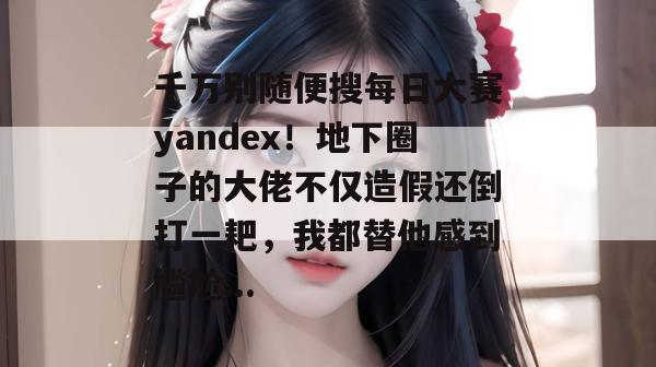 千万别随便搜每日大赛yandex！地下圈子的大佬不仅造假还倒打一耙，我都替他感到尴尬...