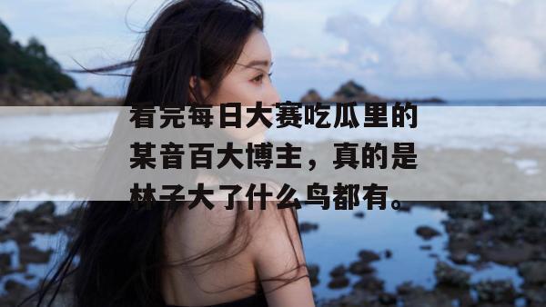 看完每日大赛吃瓜里的某音百大博主,真的是林子大了什么鸟都有。 看完每日大赛吃瓜里的某音百大博主,真的是林子大了什么鸟都有。