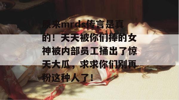 原来mrds传言是真的!天天被你们捧的女神被内部员工捅出了惊天大瓜,求求你们别再粉这种人了! 原来mrds传言是真的!天天被你们捧的女神被内部员工捅出了惊天大瓜,求求你们别再粉这种人了!