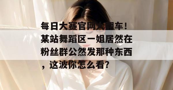 每日大赛官网大翻车！某站舞蹈区一姐居然在粉丝群公然发那种东西，这波你怎么看？