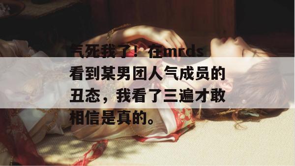 气死我了！在mrds看到某男团人气成员的丑态，我看了三遍才敢相信是真的。