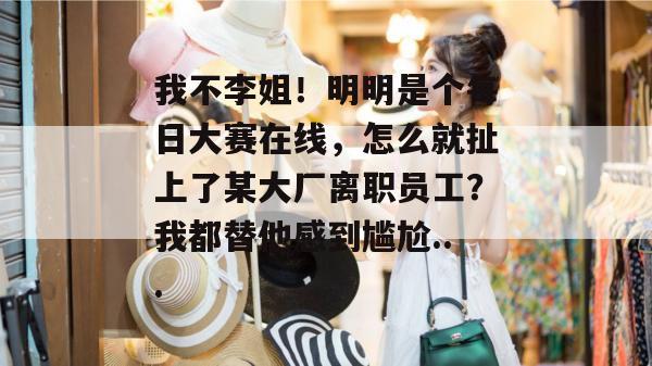 我不李姐！明明是个每日大赛在线，怎么就扯上了某大厂离职员工？我都替他感到尴尬...