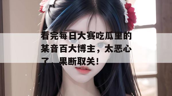 看完每日大赛吃瓜里的某音百大博主，太恶心了，果断取关！