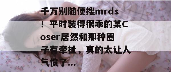千万别随便搜mrds！平时装得很乖的某Coser居然和那种圈子有牵扯，真的太让人气愤了...