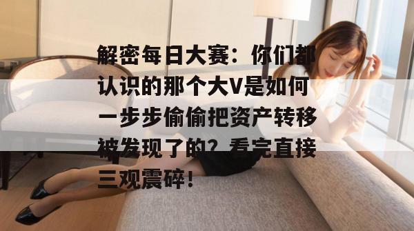 解密每日大赛：你们都认识的那个大V是如何一步步偷偷把资产转移被发现了的？看完直接三观震碎！