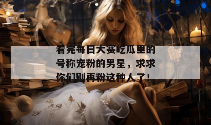 看完每日大赛吃瓜里的号称宠粉的男星，求求你们别再粉这种人了！