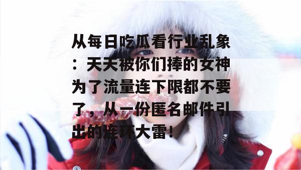 从每日吃瓜看行业乱象:天天被你们捧的女神为了流量连下限都不要了,从一份匿名邮件引出的连环大雷! 从每日吃瓜看行业乱象:天天被你们捧的女神为了流量连下限都不要了,从一份匿名邮件引出的连环大雷!